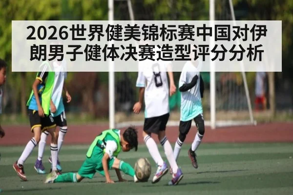 2026世界健美锦标赛中国对伊朗男子健体决赛造型评分分析